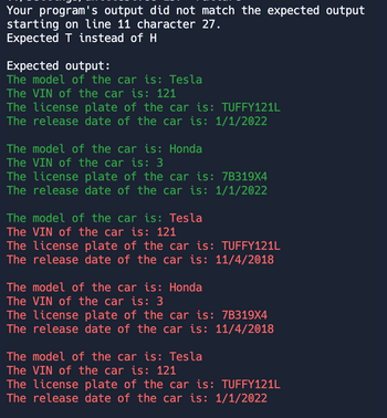 Your program's output did not match the expected output
starting on line 11 character 27.
Expected T instead of H
Expected output:
The model of the car is: Tesla
The VIN of the car is: 121
The license plate of the car is: TUFFY121L
The release date of the car is: 1/1/2022
The model of the car is: Honda
The VIN of the car is: 3
The license plate of the car is: 7B319X4
The release date of the car is: 1/1/2022
The model of the car is: Tesla
The VIN of the car is: 121
The license plate of the car is: TUFFY121L
The release date of the car is: 11/4/2018
The model of the car is: Honda
The VIN of the car is: 3
The license plate of the car is: 7B319X4
The release date of the car is: 11/4/2018
The model of the car is: Tesla
The VIN of the car is: 121
The license plate of the car is: TUFFY121L
The release date of the car is: 1/1/2022