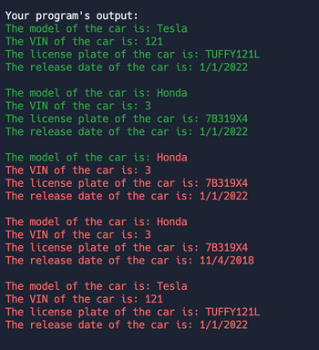 Your program's output:
The model of the car is: Tesla
The VIN of the car is: 121
The license plate of the car is: TUFFY121L
The release date of the car is: 1/1/2022
The model of the car is: Honda
The VIN of the car is: 3
The license plate of the car is: 7B319X4
The release date of the car is: 1/1/2022
The model of the car is: Honda
The VIN of the car is: 3
The license plate of the car is: 7B319X4
The release date of the car is: 1/1/2022
The model of the car is: Honda
The VIN of the car is: 3
The license plate of the car is: 7B319X4
The release date of the car is: 11/4/2018
The model of the car is: Tesla
The VIN of the car is: 121
The license plate of the car is: TUFFY121L
The release date of the car is: 1/1/2022