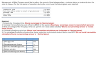 Management of Mittel Company would like to reduce the amount of time between when a customer places an order and when the
order is shipped. For the first quarter of operations during the current year the following data were reported:
Inspection time
Wait time (from order to start of production)
Process time
0.6 days
15.5 days
2.6 days
1.0 daya
4.2 days
Move time
Queue time
Required:
1. Compute the throughput time. (Round your answer to 1 decimal place.)
2. Compute the manufacturing cycle efficiency (MCE) for the quarter. (Round your percentage answer to nearest whole percent.)
3. What percentage of the throughput time was spent in non-value-added activities? (Round your percentage answer to nearest
whole percent.)
4. Compute the delivery cycle time. (Round your intermediate calculations and final answer to 1 decimal place.)
5. If by using Lean Production all queue time during production is eliminated, what will be the new MCE? (Do not round intermediate
calculations. Round your percentage answer to 1 decimal place.)
1. Throughput time
2. Manufacturing cycle efficiency
days
%
3. Non-value-added throughput time
4. Delivery cycle time
5. New manufacturing cycle efficiency
days
