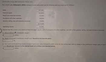 Contribution margin and contribution margin ratio
For a recent year, McDonald's (MCD) company-owned restaurants had the following sales and expenses (in millions):
Sales
Food and paper
Payroll and employee benefits
Occupancy and other expenses
General, selling, and administrative expenses
$21,000
$(2,800)
(2,200)
(4,000)
(5,000)
$(14,000)
$7,000
Operating income
Assume that the variable costs consist of food and paper, payroll, 25% of occupancy and other expenses, and 40% of the general, selling, and administrative expenses.
a. What is McDonald's contribution margin?
million
b. What is McDonald's contribution margin ratio? Round to one decimal place.
%
c. How much would operating income increase if same-store sales increased by $800 million for the coming year, with no change in the contribution margin ratio or fixed
costs? Round your answer to the nearest tenth of a million (one decimal place).
million