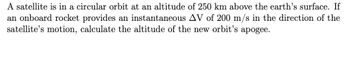 A satellite is in a circular orbit at an altitude of 250 km above the earth's surface. If
an onboard rocket provides an instantaneous AV of 200 m/s in the direction of the
satellite's motion, calculate the altitude of the new orbit's apogee.