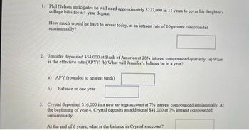 1. Phil Nelson anticipates he will need approximately $227,000 in 11 years to cover his daughter's
college bills for a 4-year degree.
How much would he have to invest today, at an interest rate of 10 percent compounded
semiannually?
2. Jennifer deposited $54,000 at Bank of America at 20% interest compounded quarterly. a) What
is the effective rate (APY)? b) What will Jennifer's balance be in a year?
a) APY (rounded to nearest tenth)
b) Balance in one year
3. Crystal deposited $16,000 in a new savings account at 7% interest compounded semiannually. At
the beginning of year 4, Crystal deposits an additional $41,000 at 7% interest compounded
semiannually.
At the end of 6 years, what is the balance in Crystal's account?