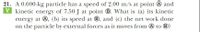 21. A 0.600-kg particle has a speed of 2.00 m/s at point @ and
V kinetic energy of 7.50 J at point ®. What is (a) its kinetic
energy at O, (b) its speed at ®, and (c) the net work done
on the particle by external forces as it moves from @ to ®?
