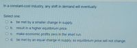In a constant-cost industry, any shift in demand will eventually
Select one:
O a. be met by a smaller change in supply.
O b. result in a higher equilibrium price.
O C. make economic profits zero in the short run.
O d. be met by an equal change in supply, so equilibrium price will not change.

