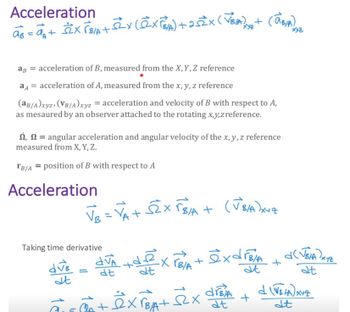 Acceleration
a³ = a₁ + ²X PB/A + ²x (@XFBA) +25ZX (VBIA) +
ag = acceleration of B, measured from the X, Y, Z reference
aA = acceleration of A, measured from the x, y, z reference
(aB/A)xyz, (VB/A)xyz = acceleration and velocity of B with respect to A,
as mesaured by an observer attached to the rotating x,y,z reference.
, angular acceleration and angular velocity of the x, y, z reference
measured from X, Y, Z.
TB/A= position of B with respect to A
Acceleration
Taking time derivative
dve
st
18
"
(V8/A)x+z
VB
√B = VA + SEX √B/A + (US/A)XNz
(AB/A) 2
dva +dexroa + exdrea +
-XrB/A
at
dt
dt
+ex PBA+
drBia
dt
+
d(√BIA) XYZ
at
d (√5 /A) XYZ
dt