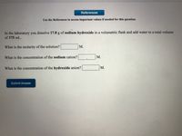 References
Use the References to access important values if needed for this question.
In the laboratory you dissolve 17.8 g of sodium hydroxide in a volumetric flask and add water to a total volume
of 375 mL.
What is the molarity of the solution?
М.
What is the concentration of the sodium cation?
M.
What is the concentration of the hydroxide anion?
М.
Submit Answer
