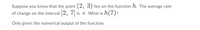 Suppose you know that the point (2, 3) lies on the function h. The average rate
of change on the interval 2, 7 is -4. What is h(7)?
Only given the numerical output of the function.
