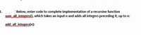 1.
Below, enter code to complete implementation of a recursive function
sum allintegers(), which takes an input n and adds all integers preceding it, up to n:
add all integers(n):
