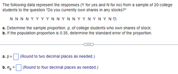 The following data represent the responses (Y for yes and N for no) from a sample of 20 college
students to the question "Do you currently own shares in any stocks?"
ΝΝΝΝΥΥΥΥΝΝΥΝΝΥΥΝΥΝΥΝΕ
a. Determine the sample proportion, p, of college students who own shares of stock.
b. If the population proportion is 0.35, determine the standard error of the proportion.
a. p=
b. Op
=
(Round to two decimal places as needed.)
(Round to four decimal places as needed.)
