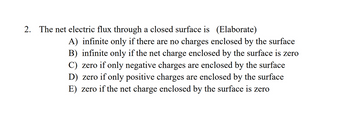 2. The net electric flux through a closed surface is (Elaborate)
A) infinite only if there are no charges enclosed by the surface
B) infinite only if the net charge enclosed by the surface is zero
C) zero if only negative charges are enclosed by the surface
D) zero if only positive charges are enclosed by the surface
E) zero if the net charge enclosed by the surface is zero