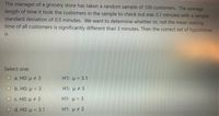 The manager of a grocery store has taken a random sample of 100 customers. The average
length of time it took the customers in the sample to check out was 3.1 minutes with a sample
standard deviation of 0.5 minutes. We want to determine whether or, not the mean waiting
time of all customers is significantly different than 3 minutes. Then the correct set of hypotheses
is
Select one:
Oa. HO: u 3
H1: u = 3.1
O b. HO: u = 3
H1: u # 3
%3D
О с. НО: и 2 3
H1: u = 3
d. HO: u = 3.1
H1: u # 3
