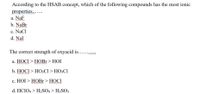 According to the HSAB concept, which of the following compounds has the most ionic
properties..
a. NaF
b. NaBr
c. NaCl
d. Nal
The correct strength of oxyacid is.... .
а. НОСI > НOBI > HOI
b. НОСI > НО2CI > НОЗСI
wwww
с. НOI > НОBI > HOCI
d. HCIO4 > H2SO4 > H3SO3
