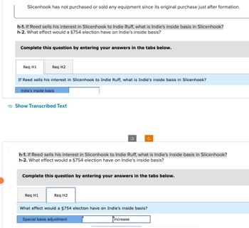 Slicenhook has not purchased or sold any equipment since its original purchase just after formation.
h-1. If Reed sells his interest in Slicenhook to Indie Ruff, what is Indie's inside basis in Slicenhook?
h-2. What effect would a §754 election have on Indie's inside basis?
Complete this question by entering your answers in the tabs below.
Req H1
Req H2
If Reed sells his interest in Slicenhook to Indie Ruff, what is Indie's inside basis in Slicenhook?
Indie's inside basis
Show Transcribed Text
h-1. If Reed sells his interest in Slicenhook to Indie Ruff, what is Indie's inside basis in Slicenhook?
h-2. What effect would a §754 election have on Indie's inside basis?
Req H1
Complete this question by entering your answers in the tabs below.
U
Req H2
What effect would a §754 election have on Indie's inside basis?
Special basis adjustment
Increase