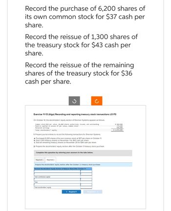 Record the purchase of 6,200 shares of
its own common stock for $37 cash per
share.
Record the reissue of 1,300 shares of
the treasury stock for $43 cash per
share.
Record the reissue of the remaining
shares of the treasury stock for $36
cash per share.
Exercise 11-13 (Algo) Recording and reporting treasury stock transactions LO P3
On October 10, the stockholders' equity section of Sherman Systems appears as follows.
Common stock-$10 par value, 84,000 shares authorized, issued, and outstanding
Paid-in capital in excess of par value, common stock
Retained earnings
Total stockholders' equity
1. Prepare journal entries to record the following transactions for Sherman Systems.
a. Purchased 6,200 shares of its own common stock at $37 per share on October 11.
b. Sold 1,300 treasury shares on November 1 for $43 cash per share.
c. Sold all remaining treasury shares on November 25 for $36 cash per share.
2. Prepare the stockholders' equity section after the October 11 treasury stock purchase.
Complete this question by entering your answers in the tabs below.
Required 1 Required 2
Prepare the stockholders' equity section after the October 11 treasury stock purchase.
Revised Stockholders' Equity Section of Balance Sheet After October 11
Total contributed capital
Total
Total stockholders' equity
< Required 1
Required 2 >
$ 840,000
276,000
960,000
$ 2,076,000