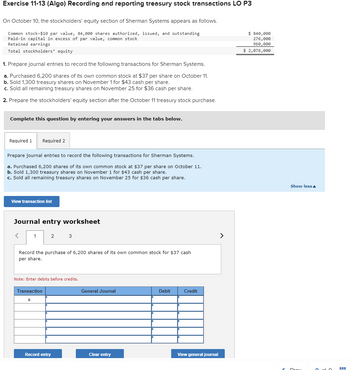 Exercise 11-13 (Algo) Recording and reporting treasury stock transactions LO P3
On October 10, the stockholders' equity section of Sherman Systems appears as follows.
Common stock-$10 par value, 84,000 shares authorized, issued, and outstanding
Paid-in capital in excess of par value, common stock
Retained earnings
Total stockholders' equity
1. Prepare journal entries to record the following transactions for Sherman Systems.
a. Purchased 6,200 shares of its own common stock at $37 per share on October 11.
b. Sold 1,300 treasury shares on November 1 for $43 cash per share.
c. Sold all remaining treasury shares on November 25 for $36 cash per share.
2. Prepare the stockholders' equity section after the October 11 treasury stock purchase.
Complete this question by entering your answers in the tabs below.
Required 1 Required 2
Prepare journal entries to record the following transactions for Sherman Systems.
a. Purchased 6,200 shares of its own common stock at $37 per share on October 11.
b. Sold 1,300 treasury shares on November 1 for $43 cash per share.
c. Sold all remaining treasury shares on November 25 for $36 cash per share.
View transaction list
Journal entry worksheet
1
2
Record the purchase of 6,200 shares of its own common stock for $37 cash
per share.
Transaction
a.
Note: Enter debits before credits.
3
Record entry
General Journal
Clear entry
Debit
Credit
View general journal
>
$ 840,000
276,000
960,000
$ 2,076,000
Show less
00