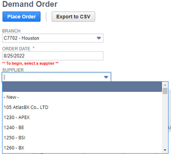 Demand Order
Place Order
BRANCH
C7702 - Houston
ORDER DATE*
8/25/2022
** To begin, select a supplier
SUPPLIER
- New -
105 AtlasBX Co., LTD
1230 - APEX
1240 - BE
1250 - BSI
1260 - BX
Export to CSV