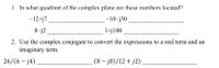 1. In what quadrant of the complex plane are these numbers located?
-12+j7
-10-j50
8-j2
1+j100
2. Use the complex conjugate to convert the expressions to a real term and an
imaginary term.
26/(6 – j4)
(8 – j8)/(2+ j2)
