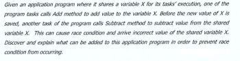 Given an application program where it shares a variable X for its tasks' execution, one of the
program tasks calls Add method to add value to the variable X. Before the new value of X is
saved, another task of the program calls Subtract method to subtract value from the shared
variable X. This can cause race condition and arrive incorrect value of the shared variable X.
Discover and explain what can be added to this application program in order to prevent race
condition from occurring.