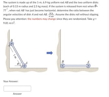 **Problem Statement:**

The system is made up of the following components:

- A 1-meter, 6.9-kg uniform rod \( AB \).
- Two uniform disks, each with a 0.13 m radius and 2.5 kg mass.

**Initial Condition:**

- The system is released from rest when \( \theta = 77^\circ \).

**Objective:**

- Determine the ratio between the angular velocities of disk \( A \) and rod \( AB \), denoted as \( \frac{\omega_A}{\omega_{AB}} \), when rod \( AB \) has just become horizontal.
- Assume the disks roll without slipping.

**Important Note:**

- The numbers may change since they are randomized.

- Use \( g = 9.81 \, \text{m/s}^2 \).

**Diagram Explanation:**

1. **Left Side Diagram:**
   - Shows rod \( AB \) inclined at an angle \( \theta \) from the vertical.
   - The length of the rod is marked as 1 meter.
   - Points \( A \) and \( B \) are shown as pivot points connecting the rod and the disks.

2. **Right Side Diagram:**
   - Illustrates the rod \( AB \) in the horizontal position after release.
   - Points \( A \) and \( B \) remain in contact with the disks.

**Calculation Area:**

- A field marked "Your Answer:" followed by a text box labeled "Answer" is provided for inputting the calculated ratio of angular velocities.