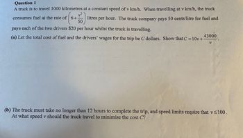 Question 1
A truck is to travel 1000 kilometres at a constant speed of v km/h. When travelling at v km/h, the truck
consumes fuel at the rate of 6+
(6+
litres per hour. The truck company pays 50 cents/litre for fuel and
each of the two drivers $20 per hour whilst the truck is travelling.
50
pays
(a) Let the total cost of fuel and the drivers' wages for the trip be C dollars. Show that C = 10v+ 43000
V
(b) The truck must take no longer than 12 hours to complete the trip, and speed limits require that v<100.
At what speed v should the truck travel to minimise the cost C?