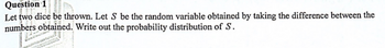 Question 1
Let two dice be thrown. Let S be the random variable obtained by taking the difference between the
numbers obtained. Write out the probability distribution of S.