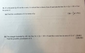 10. B is the point (p, 0) on the x-axis. A vertical line is drawn from B and cuts the line 3x + 2y - 18 = 0 at
the point A.
(a) Find the coordinates of A in terms of p.
[ (p, − } p + 9) ]
(b) The triangle bounded by AB, the line 3x + 2y - 18 = 0 and the x-axis has an area of 12 u². [(2,6)]
Find the possible coordinates of A.
[(10,-6)]