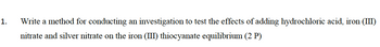 1.
Write a method for conducting an investigation to test the effects of adding hydrochloric acid, iron (III)
nitrate and silver nitrate on the iron (III) thiocyanate equilibrium (2 P)