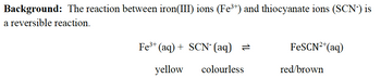 Background: The reaction between iron(III) ions (Fe³+) and thiocyanate ions (SCN-) is
a reversible reaction.
Fe³+ (aq) + SCN¯ (aq) =
yellow
colourless
FeSCN²+ (aq)
red/brown