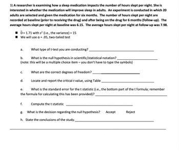 3) A researcher is examining how a sleep medication impacts the number of hours slept per night. She is
interested in whether the medication will improve sleep in adults. An experiment is conducted in which 20
adults are selected and given the medication for six months. The number of hours slept per night are
recorded at baseline (prior to receiving the drug) and after being on the drug for 6 months (follow-up). The
average hours slept per night at baseline was 6.15. The average hours slept per night at follow-up was 7.98.
■D= 1.71 with s² (i.e., the variance) = 15
We will use α = .05, two-tailed test
a.
What type of t-test you are conducting?
b.
What is the null hypothesis in scientific/statistical notation?
(note: this will be a multiple choice item - you don't have to type the symbols)
C.
What are the correct degrees of freedom?
d.
Locate and report the critical t value, using Table
e.
What is the standard error for the t statistic (i.e., the bottom part of the t formula; remember
the formula for calculating this has been provided)?_
f.
Compute the t statistic
g. What is the decision regarding the null hypothesis? Accept
h. State the conclusions of the study.
Reject