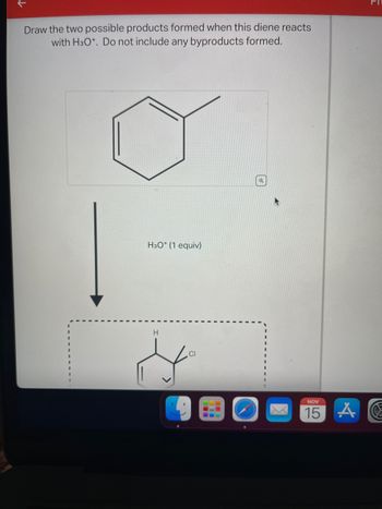 Draw the two possible products formed when this diene reacts with H₃O⁺. Do not include any byproducts formed.

**Image Explanation:**

- **Structural Diagram of Starting Material:**
  - The structure shown is a simple diene (two double-bonded carbons connected within a six-membered ring) with an additional methyl group attached.

- **Reaction Condition:**
  - The diene reacts with H₃O⁺ (hydronium ion) with 1 equivalent.

- **Resulting Reaction:**
  - The diagram suggests a transformation where one of the possible products is shown: a six-membered ring with substitutions. A hydrogen (H) and a chlorine (Cl) are shown attached to the ring.

**Task:**
- You are asked to draw the two possible products resulting from the reaction. The focus is to find the two main products without including any byproducts.