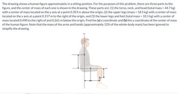 The drawing shows a human figure approximately in a sitting position. For the purposes of this problem, there are three parts to the
figure, and the center of mass of each one is shown in the drawing. These parts are: (1) the torso, neck, and head (total mass = 44.7 kg)
with a center of mass located on the y axis at a point 0.353 m above the origin, (2) the upper legs (mass = 18.5 kg) with a center of mass
located on the x axis at a point 0.157 m to the right of the origin, and (3) the lower legs and feet (total mass = 10.1 kg) with a center of
mass located 0.490 to the right of and 0.261 m below the origin. Find the (a) x coordinate and (b) the y coordinate of the center of mass
of the human figure. Note that the mass of the arms and hands (approximately 12% of the whole-body mass) has been ignored to
simplify the drawing.
+x