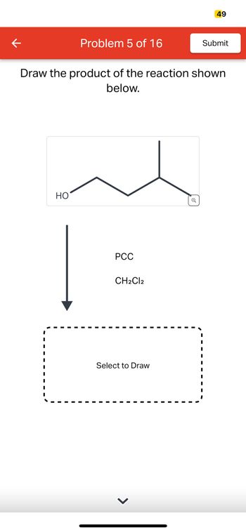 K
Problem 5 of 16
HO
Draw the product of the reaction shown
below.
PCC
CH2Cl2
Select to Draw
49
Q
Submit