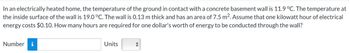 In an electrically heated home, the temperature of the ground in contact with a concrete basement wall is 11.9 °C. The temperature at
the inside surface of the wall is 19.0 °C. The wall is 0.13 m thick and has an area of 7.5 m². Assume that one kilowatt hour of electrical
energy costs $0.10. How many hours are required for one dollar's worth of energy to be conducted through the wall?
Number i
Units