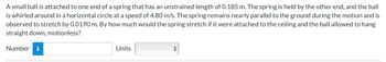 A small ball is attached to one end of a spring that has an unstrained length of 0.185 m. The spring is held by the other end, and the ball
is whirled around in a horizontal circle at a speed of 4.80 m/s. The spring remains nearly parallel to the ground during the motion and is
observed to stretch by 0.0190 m. By how much would the spring stretch if it were attached to the ceiling and the ball allowed to hang
straight down, motionless?
Number
Units