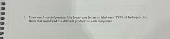 **Exercise 3**

Draw out 3-methylpentane. Use lowercase letters to label each TYPE of hydrogen (i.e., those that would lead to a different product) on each compound. 

**Explanation for Educational Website:**

In this exercise, you are asked to visually represent the molecular structure of 3-methylpentane, a type of alkane. Pay special attention to identifying different types of hydrogen atoms in the compound. Each unique hydrogen that can result in a distinct product upon reaction should be labeled with a different lowercase letter. This step is crucial for understanding how structural differences in isomers can affect chemical reactivity and product formation.
