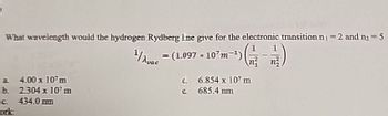 What wavelength would the hydrogen Rydberg Ine give for the electronic transition n₁ = 2 and n=5
¹/A
(1.097-107m ¹)|
Gà)
a
4.00 x 107 m
b. 2.304 x 10¹ m
c. 434.0 mm
work:
d.
e
6.854 x 107 m
685.4 mm