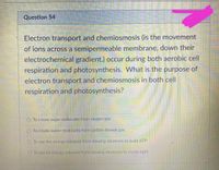 Question 54
Electron transport and chemiosmosis (is the movement
of ions across a semipermeable membrane, down their
electrochemical gradient.) occur during both aerobic cell
respiration and photosynthesis. What is the purpose of
electron transport and chemiosmosis in both cell
respiration and photosynthesis?
O To create sugar molecules from oxygen gas
O To create water molecules from carbon dioxide gas
OTo use the energy released from slowing electrons to build ATP
OTo usc he energy released from slowing electrons to create light
