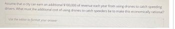 Assume that a city can earn an additional $100,000 of revenue each year from using drones to catch speeding
drivers. What must the additional cost of using drones to catch speeders be to make this economically rational?
Use the editor to format your answer