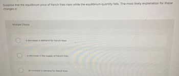 Suppose that the equilibrium price of french fries rises while the equilibrium quantity falls. The most likely explanation for these
changes is
Multiple Choice
a decrease in demand for french fries
a decrease in the supply of french fries.
an increase in demand for french fries