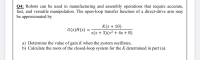 Q4: Robots can be used in manufacturing and assembly operations that require accurate,
fast, and versatile manipulation. The open-loop transfer function of a direct-drive arm may
be approximated by
K(s + 10)
s(s + 3)(s² + 4s + 8)
G(s)H(s) =
a) Determine the value of gain K when the system oscillates,
b) Calculate the roots of the closed-loop system for the K determined in part (a).
