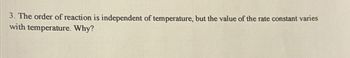 3. The order of reaction is independent of temperature, but the value of the rate constant varies
with temperature. Why?