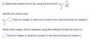 ### Margin of Error Calculation

**c.** Obtain the margin of error by using the formula: 

\[ E = z_{\frac{\alpha}{2}} \cdot \frac{\sigma}{\sqrt{n}} \]

**Identify the critical value.**

\[ z_{\frac{\alpha}{2}} = \] 
(Type an integer or decimal rounded to two decimal places as needed.)

**What is the margin of error obtained using the methods of parts (b) and (c)?**

\[ \] 
(Type an integer or decimal rounded to one decimal place as needed.)