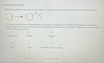 Current Attempt in Progress
Starting with cyclohexene and using any other reagents of your choice, show how you would prepare the following compound.
X
The transformation above can be performed with some reagent or combination of the reagents listed below. Give the necessary
reagent(s) in the correct order, as a string of letters (without spaces or punctuation, such as "EBF"). If there is more than one correct
solution, provide just one answer.
A
t-BuOH, NaOH
D
HBr
G
NaH
B
t-BUOK
E
t-BuBr
H
dilute H₂SO4
C
RCO3H
F
1) Hg(OAc)2, t-BuOH; 2) NaBH4
I
1) t-BuOK; 2) H3O+