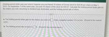 (Holding-period dollar gain and return) Suppose you purchased 19 shares of Disney stock for $20.06 per share on May 1,
2012. On September 1 of the same year, you sold 19 shares of the stock for $18.07 Calculate the holding-period dollar gain for
the shares you sold, assuming no dividend was distributed, and the holding-period rate of return.
a. The holding-period dollar gain for the shares you sold is $ Enter a negative number if it is a loss. (Round to the nearest
cent.)
2
b. The holding-period rate of return is% (Round to two decimal places.)