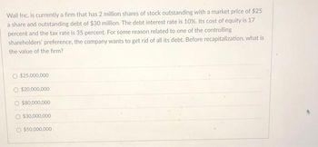 Wail Inc. is currently a firm that has 2 million shares of stock outstanding with a market price of $25
a share and outstanding debt of $30 million. The debt interest rate is 10%. Its cost of equity is 17
percent and the tax rate is 35 percent. For some reason related to one of the controlling
shareholders' preference, the company wants to get rid of all its debt. Before recapitalization, what is
the value of the firm?
$25,000,000
O $20,000,000
$80,000,000
$30,000,000
$50,000,000