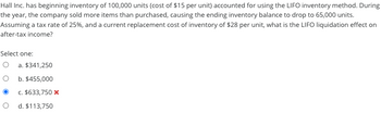 Hall Inc. has beginning inventory of 100,000 units (cost of $15 per unit) accounted for using the LIFO inventory method. During
the year, the company sold more items than purchased, causing the ending inventory balance to drop to 65,000 units.
Assuming a tax rate of 25%, and a current replacement cost of inventory of $28 per unit, what is the LIFO liquidation effect on
after-tax income?
Select one:
O
O
a. $341,250
b. $455,000
c. $633,750 *
d. $113,750