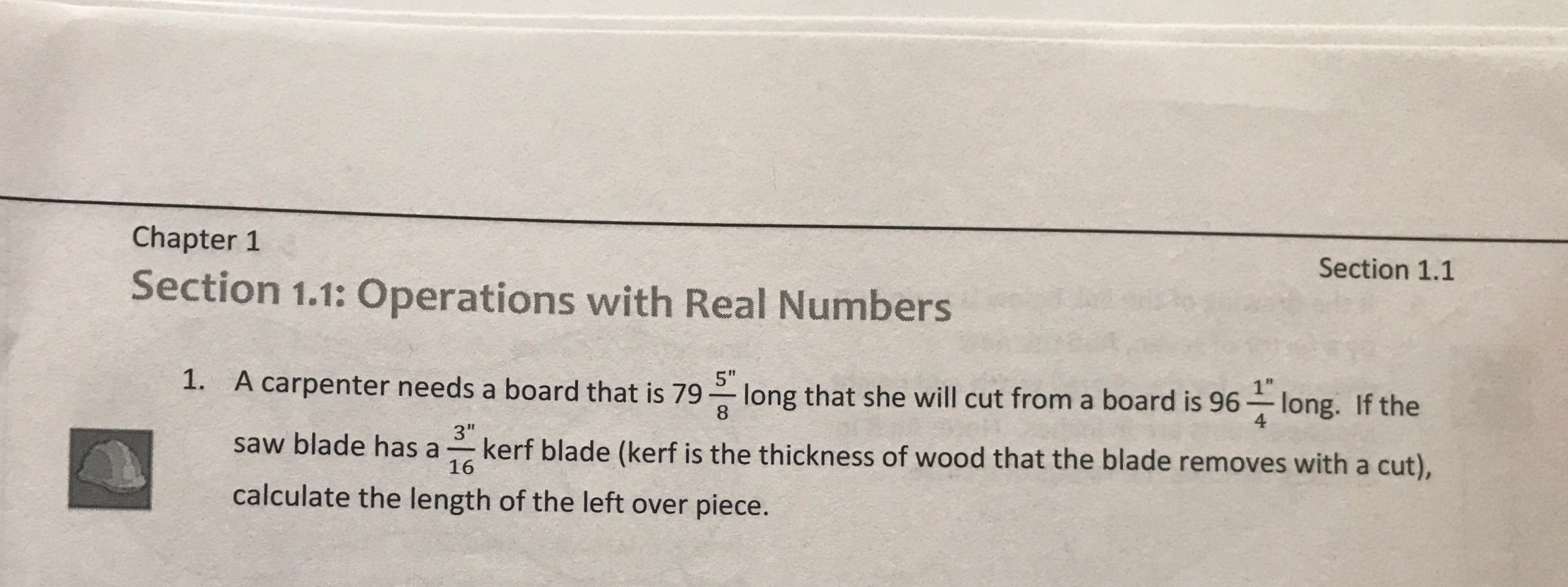 Chapter 1
Section 1.1
Section 1.1: Operations with Real Numbers
I1
1. A carpenter needs a board that is 79 g long that she will cut from a board is 96
"long, if the
4
saw blade has a kerf blade (kerf is the thickness of wood that the blade removes with a cut),
calculate the length of the left over piece.
3"
16
