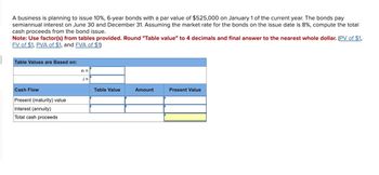 A business is planning to issue 10%, 6-year bonds with a par value of $525,000 on January 1 of the current year. The bonds pay
semiannual interest on June 30 and December 31. Assuming the market rate for the bonds on the issue date is 8%, compute the total
cash proceeds from the bond issue.
Note: Use factor(s) from tables provided. Round "Table value" to 4 decimals and final answer to the nearest whole dollar. (PV of $1,
FV of $1, PVA of $1, and FVA of $1)
Table Values are Based on:
Cash Flow
Present (maturity) value
Interest (annuity)
Total cash proceeds
n =
Table Value
Amount
Present Value