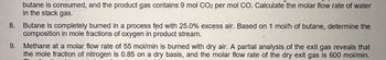 8.
9.
butane is consumed, and the product gas contains 9 mol CO2 per mol CO. Calculate the molar flow rate of water
in the stack gas.
Butane is completely burned in a process fed with 25.0% excess air. Based on 1 mol/h of butane, determine the
composition in mole fractions of oxygen in product stream.
Methane at a molar flow rate of 55 mol/min is burned with dry air. A partial analysis of the exit gas reveals that
the mole fraction of nitrogen is 0.85 on a dry basis, and the molar flow rate of the dry exit gas is 600 mol/min.
P