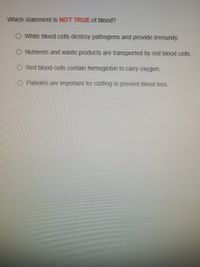 **Quiz Question: Understanding Blood Functions**

**Which statement is NOT TRUE of blood?**

- White blood cells destroy pathogens and provide immunity.
- Nutrients and waste products are transported by red blood cells.
- Red blood cells contain hemoglobin to carry oxygen.
- Platelets are important for clotting to prevent blood loss.

*Note: Select the statement that is incorrect regarding the functions of blood components.*